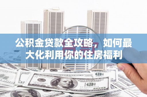 灵丘公积金贷款全攻略，如何最大化利用你的住房福利