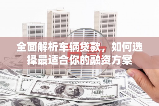 灵丘全面解析车辆贷款，如何选择最适合你的融资方案